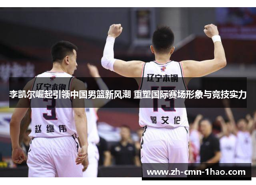 李凯尔崛起引领中国男篮新风潮 重塑国际赛场形象与竞技实力
