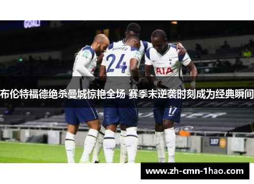 布伦特福德绝杀曼城惊艳全场 赛季末逆袭时刻成为经典瞬间