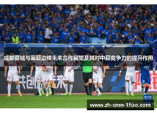 成都蓉城与塞超边锋未来合作展望及其对中超竞争力的提升作用