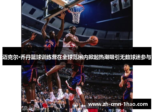 迈克尔·乔丹篮球训练营在全球范围内掀起热潮吸引无数球迷参与