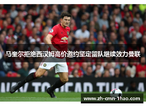 马奎尔拒绝西汉姆高价邀约坚定留队继续效力曼联